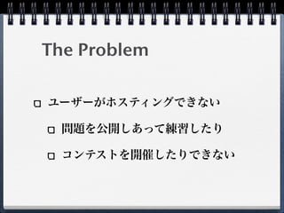 The Problem
ユーザーがホスティングできない
問題を公開しあって練習したり
コンテストを開催したりできない
 