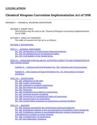 LEGISLATION 
Chemical Weapons Convention Implementation Act of 1998
DIVISION I — CHEMICAL WEAPONS CONVENTION
 
SECTION 1. SHORT TITLE.
This Division may be cited as the "Chemical Weapons Convention Implementation
Act of 1998".
 
SECTION 2. TABLE OF CONTENTS.
The table of contents for this Act is as follows:
 
SECTION 3. DEFINITIONS.
 
TITLE I — GENERAL PROVISIONS
Sec. 101. Designation of United States National Authority.
Sec. 102. No abridgement of constitutional rights.
Sec. 103. Civil liability of the United States.
 
TITLE II — PENALTIES FOR UNLAWFUL ACTIVITIES SUBJECT TO THE JURISDICTION OF
THE UNITED STATES
 
Subtitle A — Criminal and Civil Penalties Sec. 201. Criminal and civil provisions.
 
Subtitle B — Revocations of Export Privileges Sec. 211. Revocations of export
privileges.
 
TITLE III — INSPECTIONS
Sec. 301. Deﬁnitions in the title.
Sec. 302. Facility agreements.
Sec. 303. Authority to conduct inspections.
Sec. 304. Procedures for inspections.
Sec. 305. Warrants.
Sec. 306. Prohibited acts relating to inspections.
Sec. 307. National security exception.
Sec. 308. Protection of constitutional rights of contractors.
Sec. 309. Annual report on inspections.
Sec. 310. United States assistance in inspections at private facilities.
 
TITLE IV — REPORTS
Sec. 401. Reports required by the United States National Authority.
Sec. 402. Prohibition relating to low concentrations of schedule 2 and 3 chemicals.
Sec. 403. Prohibition relating to unscheduled discrete organic chemicals and
coincidental by products in waste streams.
Sec. 404. Conﬁdentiality of information.
Sec. 405. Recordkeeping violations.
 
