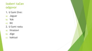 Izaberi tačan
odgovor
1. U šumi žive:
a) Jaguar
b) Vuk
c) Kit
2. U šumi rastu
a) Hrastovi
b) Alge
c) kaktusi
 