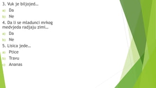 3. Vuk je biljojed…
a) Da
b) Ne
4. Da li se mladunci mrkog
medvjeda radjaju zimi…
a) Da
b) Ne
5. Lisica jede…
a) Ptice
b) Travu
c) Ananas
 