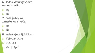 6. Jedna vrsta vjeverice
moze da leti…
a) Da
b) Ne
7. Da li je bor rod
zimzelenog drveća…
a) Da
b) Ne
8. Kada cvjeta ljubicica…
a) Februar, Mart
b) Jun, Jul
c) Mart, April
 