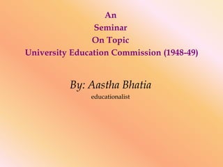 An
Seminar
On Topic
University Education Commission (1948-49)
By: Aastha Bhatia
educationalist
 