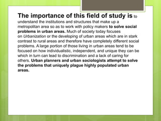 The importance of this field of study is to
understand the institutions and structures that make up a
metropolitan area so as to work with policy makers to solve social
problems in urban areas. Much of society today focuses
on Urbanization or the developing of urban areas which are in stark
contrast to rural areas and therefore have completely different social
problems. A large portion of those living in urban areas tend to be
focused on how individualistic, independent, and unique they can be
which in turn can lead to discrimination and a lack of caring for
others. Urban planners and urban sociologists attempt to solve
the problems that uniquely plague highly populated urban
areas.
 