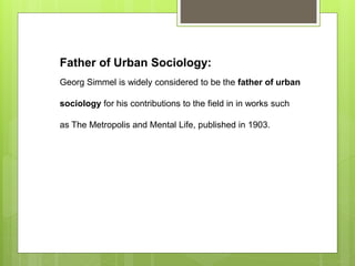 Father of Urban Sociology:
Georg Simmel is widely considered to be the father of urban
sociology for his contributions to the field in in works such
as The Metropolis and Mental Life, published in 1903.
 