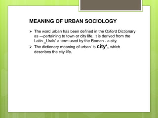 MEANING OF URBAN SOCIOLOGY
 The word urban has been defined in the Oxford Dictionary
as ―pertaining to town or city life. It is derived from the
Latin ‗Urals‘ a term used by the Roman - a city.
 The dictionary meaning of urban‘ is city‘, which
describes the city life.
 