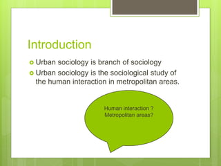 Introduction
 Urban sociology is branch of sociology
 Urban sociology is the sociological study of
the human interaction in metropolitan areas.
Human interaction ?
Metropolitan areas?
 