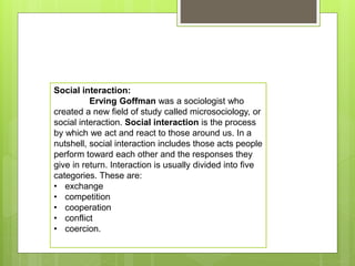 Social interaction:
Erving Goffman was a sociologist who
created a new field of study called microsociology, or
social interaction. Social interaction is the process
by which we act and react to those around us. In a
nutshell, social interaction includes those acts people
perform toward each other and the responses they
give in return. Interaction is usually divided into five
categories. These are:
• exchange
• competition
• cooperation
• conflict
• coercion.
 