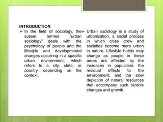 INTRODUCTION
 In the field of sociology, the
subset termed "urban
sociology" deals with the
psychology of people and the
lifestyle and developmental
changes occurring in a specific
urban environment, which
refers to a city, state, or
country, depending on the
context.
 Urban sociology is a study of
urbanization, a social process
in which cities grow and
societies become more urban
in nature. Lifestyle habits may
change as people in these
areas are affected by the
increases in population, the
residual effects to the
environment, and the slow
depletion of natural resources
that accompany such sizable
changes and growth.
 