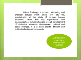 Urban Sociology is a keen, interesting and
practical subject which deals with city life,
specialization of the study of complex human
situations, deals with city organization and
disorganization, cultural changes, overall development
of civilization, economic development, political and
social changes. It is a place exactly different and
antithetical with rural community.
Q.1 How does
urban life is
different from
rural life?
 