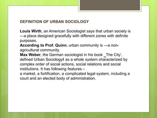 DEFINITION OF URBAN SOCIOLOGY
Louis Wirth, an American Sociologist says that urban society is
―a place designed gracefully with different zones with definite
purposes.
According to Prof. Quinn, urban community is ―a non-
agricultural community.
Max Weber, the German sociologist in his book ‗The City‘,
defined Urban Sociology‖ as a whole system characterized by
complex order of social actions, social relations and social
institutions. It has following features –
a market, a fortification, a complicated legal system, including a
court and an elected body of administration.
 