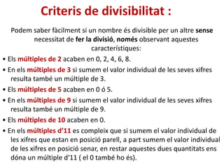 Criteris de divisibilitat :
Podem saber fàcilment si un nombre és divisible per un altre sense
necessitat de fer la divisió, només observant aquestes
característiques:
• Els múltiples de 2 acaben en 0, 2, 4, 6, 8.
• En els múltiples de 3 si sumem el valor individual de les seves xifres
resulta també un múltiple de 3.
• Els múltiples de 5 acaben en 0 ó 5.
• En els múltiples de 9 si sumem el valor individual de les seves xifres
resulta també un múltiple de 9.
• Els múltiples de 10 acaben en 0.
• En els múltiples d’11 es compleix que si sumem el valor individual de
les xifres que estan en posició parell, a part sumem el valor individual
de les xifres en posició senar, en restar aquestes dues quantitats ens
dóna un múltiple d'11 ( el 0 també ho és).
 