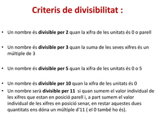 Criteris de divisibilitat :
• Un nombre és divisible per 2 quan la xifra de les unitats és 0 o parell
• Un nombre és divisible per 3 quan la suma de les seves xifres és un
múltiple de 3
• Un nombre és divisible per 5 quan la xifra de les unitats és 0 o 5
• Un nombre és divisible per 10 quan la xifra de les unitats és 0
• Un nombre serà divisible per 11 si quan sumem el valor individual de
les xifres que estan en posició parell i, a part sumem el valor
individual de les xifres en posició senar, en restar aquestes dues
quantitats ens dóna un múltiple d'11 ( el 0 també ho és).
 
