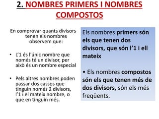 2. NOMBRES PRIMERS I NOMBRES
COMPOSTOS
En comprovar quants divisors
tenen els nombres
observem que:
• L’1 és l'únic nombre que
només té un divisor, per
això és un nombre especial
• Pels altres nombres poden
passar dos cassos que
tinguin només 2 divisors,
l’1 i el mateix nombre, o
que en tinguin més.
Els nombres primers són
els que tenen dos
divisors, que són l’1 i ell
mateix
• Els nombres compostos
són els que tenen més de
dos divisors, són els més
freqüents.
 