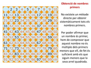Obtenció de nombres
primers
No existeix un mètode
directe per obtenir
sistemàticament tots els
nombres primers.
Per poder afirmar que
un nombre és primer,
hem de comprovar que
aquest nombre no és
múltiple dels primers
menors que ell, de fet és
suficient amb els que
siguin menors que la
seva arrel quadrada.
 