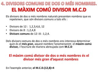 Els divisors de dos o més nombres naturals presenten nombres que es
repeteixen, que són divisors comuns a tots ells :
• Divisors de 12 : 1,2,3,4,6, 12
• Divisors de 8 : 1,2,4,8
• Divisors comuns de 12 i 8 : 1,2,4.
Dels divisors comuns de dos o més nombres ens interessa determinar
quin és el més gran, aquest nombre l’anomenarem el màxim comú
divisor, i l’escriure de manera abreujada com M.C.D
El màxim comú divisor de dos o més nombres és el
divisor més gran d’aquest nombres
En l’exemple anterior, el M.C.D.(12,8)=4
 