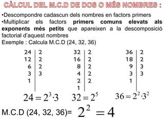 3·224 3
 5
232 
22
3·236 
422

•Descompondre cadascun dels nombres en factors primers
•Multiplicar els factors primers comuns elevats als
exponents més petits que apareixen a la descomposició
factorial d’aquest nombres
Exemple : Calcula M.C.D (24, 32, 36)
M.C.D (24, 32, 36)=
 