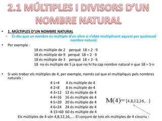 • 1. MÚLTIPLES D’UN NOMBRE NATURAL
• És diu que un nombre és múltiple d’un altre si s’obté multiplicant aquest per qualsevol
nombre natural.
• Per exemple :
18 és múltiple de 2 perquè 18 = 2 · 9
18 és múltiple de 9 perquè 18 = 2 · 9
18 és múltiple de 3 perquè 18 = 3 · 6
18 no és múltiple de 5 ja que no hi ha cap nombre natural n que 18 = 5·n
• Si vols trobar els múltiples de 4, per exemple, només cal que el multipliquis pels nombres
naturals :
4·1=4 4 és múltiple de 4
4·2=8 8 és múltiple de 4
4·3=12 12 és múltiple de 4
4·4=16 16 és múltiple de 4
4·5=20 20 és múltiple de 4
4·6=24 24 és múltiple de 4
4·15=60 60 és múltiple de 4
Els múltiples de 4 són 4,8,12,16,.... El conjunt de tots els múltiples de 4 s’escriu :
 