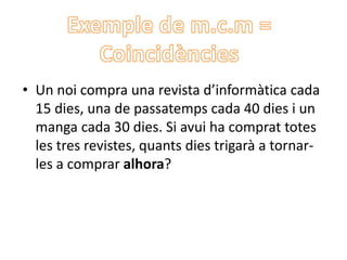 • Un noi compra una revista d’informàtica cada
15 dies, una de passatemps cada 40 dies i un
manga cada 30 dies. Si avui ha comprat totes
les tres revistes, quants dies trigarà a tornar-
les a comprar alhora?
 