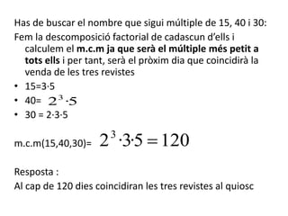 Has de buscar el nombre que sigui múltiple de 15, 40 i 30:
Fem la descomposició factorial de cadascun d’ells i
calculem el m.c.m ja que serà el múltiple més petit a
tots ells i per tant, serà el pròxim dia que coincidirà la
venda de les tres revistes
• 15=3·5
• 40=
• 30 = 2·3·5
m.c.m(15,40,30)=
Resposta :
Al cap de 120 dies coincidiran les tres revistes al quiosc
5·23
1205·3·23

 