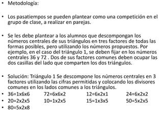 • Metodología:
• Los pasatiempos se pueden plantear como una competición en el
grupo de clase, a realizar en parejas.
• Se les debe plantear a los alumnos que descompongan los
números centrales de sus triángulos en tres factores de todas las
formas posibles, pero utilizando los números propuestos. Por
ejemplo, en el caso del triángulo 1, se deben fijar en los números
centrales 36 y 72 . Dos de sus factores comunes deben ocupar las
dos casillas del lado que comparten los dos triángulos.
• Solución: Triángulo 1 Se descompone los números centrales en 3
factores utilizando las cifras permitidas y colocando los divisores
comunes en los lados comunes a los triángulos.
• 36=1x6x6 72=6x6x2 12=6x2x1 24=6x2x2
• 20=2x2x5 10=1x2x5 15=1x3x5 50=5x2x5
• 80=5x2x8
 