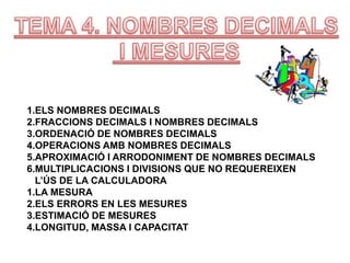 1.ELS NOMBRES DECIMALS
2.FRACCIONS DECIMALS I NOMBRES DECIMALS
3.ORDENACIÓ DE NOMBRES DECIMALS
4.OPERACIONS AMB NOMBRES DECIMALS
5.APROXIMACIÓ I ARRODONIMENT DE NOMBRES DECIMALS
6.MULTIPLICACIONS I DIVISIONS QUE NO REQUEREIXEN
L’ÚS DE LA CALCULADORA
1.LA MESURA
2.ELS ERRORS EN LES MESURES
3.ESTIMACIÓ DE MESURES
4.LONGITUD, MASSA I CAPACITAT
 