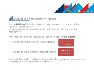 Nombres enters
Multiplicació de nombres enters
La multiplicació de dos nombres enters sempre té com a resultat
un altre nombre enter.
El valor absolut del producte és la multiplicació del valor absolut
dels factors.
Per saber el signe del resultat, cal seguir la regla dels signes:
• Factors del mateix signe: resultat positiu
• Factors de signe diferent: resultat negatiu
La multiplicació de nombres enters verifica les propietats commutativa,
associativa, element unitat i distributiva.
+·+ = +
–·– = +
+· – = –
–·+ = –
 