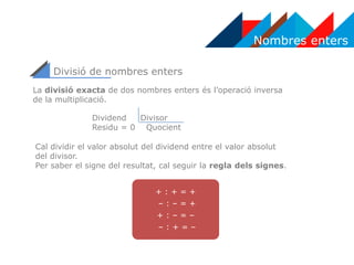Nombres enters
Divisió de nombres enters
+ : + = +
– : – = +
+ : – = –
– : + = –
La divisió exacta de dos nombres enters és l’operació inversa
de la multiplicació.
Dividend Divisor
Residu = 0 Quocient
Cal dividir el valor absolut del dividend entre el valor absolut
del divisor.
Per saber el signe del resultat, cal seguir la regla dels signes.
 