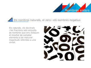 Nombres enters
Els nombres naturals, el zero i els nombres negatius
Els naturals, els decimals
i les fraccions són conjunts
de nombres que ens indiquen
el resultat de comptar
elements o de mesurar
magnituds referides a una
unitat.
 