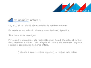 Nombres enters
L’1, el 2, el 25 i el 498 són exemples de nombres naturals.
Els nombres naturals són els enters (no decimals) i positius.
S’escriuen sense cap signe.
Per resoldre operacions, els matemàtics han hagut d’ampliar el conjunt
dels nombres naturals: s’hi afegeix el zero i els nombres negatius
i s’obté el conjunt dels nombres enters.
{naturals + zero + enters negatius} = conjunt dels enters
Els nombres naturals
 