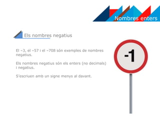 Nombres enters
Els nombres negatius
El –3, el –57 i el –708 són exemples de nombres
negatius.
Els nombres negatius són els enters (no decimals)
i negatius.
S’escriuen amb un signe menys al davant.
 