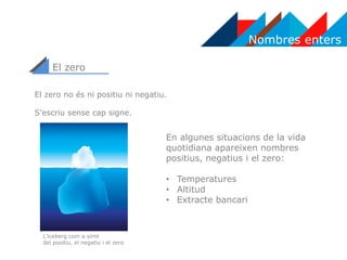 Nombres enters
El zero
El zero no és ni positiu ni negatiu.
S’escriu sense cap signe.
En algunes situacions de la vida
quotidiana apareixen nombres
positius, negatius i el zero:
• Temperatures
• Altitud
• Extracte bancari
L’iceberg com a símil
del positiu, el negatiu i el zero
 