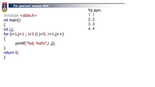 For давталт жишээ №4
#include <stdio.h>
int main()
{
int i,j;
for (i=1,j=1 ; i<3 || j<5; i++,j++)
{
printf("%d, %dn",i ,j);
}
return 0;
}
Үр дүн:
1, 1
2, 2
3, 3
4, 4
 