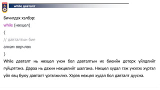 while давталт
Бичигдэх хэлбэр:
while (нөхцөл)
{
// давталтын бие
алхам өөрчлөх
}
While давталт нь нөхцөл үнэн бол давталтын их биеийн доторх үйлдлийг
гүйцэтгэнэ. Дараа нь дахин нөхцөлийг шалгана. Нөхцөл худал гэж үнэлэх хүртэл
үйл явц буюу давталт үргэлжилнэ. Хэрэв нөхцөл худал бол давталт дуусна.
 