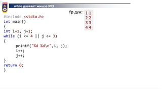 while давталт жишээ №3
#include <stdio.h>
int main()
{
int i=1, j=1;
while (i <= 4 || j <= 3)
{
printf("%d %dn",i, j);
i++;
j++;
}
return 0;
}
Үр дүн: 1 1
2 2
3 3
4 4
 