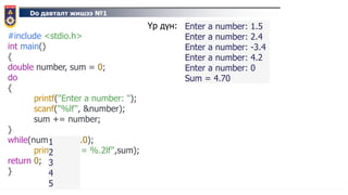 Do давталт жишээ №1
#include <stdio.h>
int main()
{
double number, sum = 0;
do
{
printf("Enter a number: ");
scanf("%lf", &number);
sum += number;
}
while(number != 0.0);
printf("Sum = %.2lf",sum);
return 0;
}
1
2
3
4
5
Үр дүн: Enter a number: 1.5
Enter a number: 2.4
Enter a number: -3.4
Enter a number: 4.2
Enter a number: 0
Sum = 4.70
 