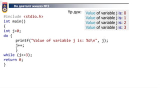 Do давталт жишээ №2
#include <stdio.h>
int main()
{
int j=0;
do {
printf("Value of variable j is: %dn", j);
j++;
}
while (j<=3);
return 0;
}
Үр дүн: Value of variable j is: 0
Value of variable j is: 1
Value of variable j is: 2
Value of variable j is: 3
 