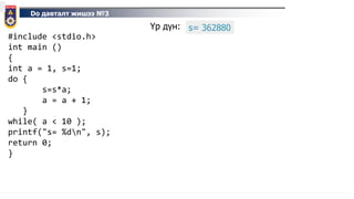 Do давталт жишээ №3
#include <stdio.h>
int main ()
{
int a = 1, s=1;
do {
s=s*a;
a = a + 1;
}
while( a < 10 );
printf("s= %dn", s);
return 0;
}
Үр дүн: s= 362880
 