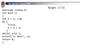 Do давталт жишээ №4
#include <stdio.h>
int main ()
{
int a = 1, s=0;
do {
s=s+a;
a = a + 1;
}
while( a<11 );
printf("s= %dn", s);
return 0;
}
Үр дүн: s= 55
 