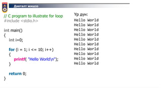 Давталт жишээ
// C program to illustrate for loop
#include <stdio.h>
int main()
{
int i=0;
for (i = 1; i <= 10; i++)
{
printf( "Hello Worldn");
}
return 0;
}
Үр дүн:
Hello World
Hello World
Hello World
Hello World
Hello World
Hello World
Hello World
Hello World
Hello World
Hello World
 