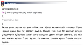 For давталт
Бичигдэх хэлбэр:
for ( анхны утга; нөхцөл; алхам өөрчлөх)
{
// давталтын бие
}
Анхны утгыг зөвхөн нэг удаа гүйцэтгэдэг. Дараа нь нөхцөлийг шалгана. Хэрэв
нөхцөл худал бол for давталт дуусна. Нөхцөл үнэн бол for давталт доторх
үйлдлүүдийг гүйцэтгэж, алхам шинэчилэгдэнэ. Дахин нөхцөл шалгана. Энэ үйл
явц нөхцөл худлаа болох хүртэл үргэлжилнэ. Нөхцөл худал болвол давталт
дуусна.
 
