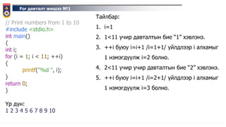 For давталт жишээ №1
// Print numbers from 1 to 10
#include <stdio.h>
int main()
{
int i;
for (i = 1; i < 11; ++i)
{
printf("%d ", i);
}
return 0;
}
Үр дүн:
1 2 3 4 5 6 7 8 9 10
Тайлбар:
1. i=1
2. 1<11 учир давталтын бие “1” хэвлэнэ.
3. ++i буюу i=i+1 /i=1+1/ үйлдлээр i алхамыг
1 нэмэгдүүлж i=2 болно.
4. 2<11 учир учир давталтын бие “2” хэвлэнэ.
5. ++i буюу i=i+1 /i=2+1/ үйлдлээр i алхамыг
1 нэмэгдүүлж i=3 болно.
 