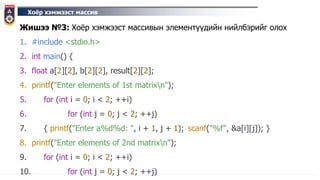 Хоёр хэмжээст массив
Жишээ №3: Хоёр хэмжээст массивын элементүүдийн нийлбэрийг олох
1. #include <stdio.h>
2. int main() {
3. float a[2][2], b[2][2], result[2][2];
4. printf("Enter elements of 1st matrixn");
5. for (int i = 0; i < 2; ++i)
6. for (int j = 0; j < 2; ++j)
7. { printf("Enter a%d%d: ", i + 1, j + 1); scanf("%f", &a[i][j]); }
8. printf("Enter elements of 2nd matrixn");
9. for (int i = 0; i < 2; ++i)
10. for (int j = 0; j < 2; ++j)
 