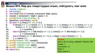 Тэмдэгт мөр
Жишээ №4: Мөр дэх тэмдэгтүүдээс эгшиг, гийгүүлэгч, тоог олох
1. include <stdio.h>
2. int main() {
3. char line[150]; int vowels, consonant, digit, space;
4. vowels = consonant = digit = space = 0;
5. printf("Enter a line of string: ");
6. fgets(line, sizeof(line), stdin);
7. for (int i = 0; line[i] != '0'; ++i) {
8. if (line[i] == 'a' || line[i] == 'e' || line[i] == 'i' || line[i] == 'o' || line[i] == 'u' ||
9. line[i] == 'A' || line[i] == 'E' || line[i] == 'I' || line[i] == 'O' || line[i] == 'U')
10. { ++vowels; }
11. else if ((line[i] >= 'a' && line[i] <= 'z') || (line[i] >= 'A' && line[i] <= 'Z'))
12. { ++consonant; }
13. else if (line[i] >= '0' && line[i] <= '9') { ++digit; } else if (line[i] == ' ')
14. { ++space; } }
15. printf("Vowels: %d", vowels);
16. printf("nConsonants: %d", consonant);
17. printf("nDigits: %d", digit);
18. printf("nWhite spaces: %d", space);
19. return 0; }
Үр дүн:
Enter a line of string: adfslkj34 34lkj343 34lk
Vowels: 1
Consonants: 11
Digits: 9
White spaces: 2
 