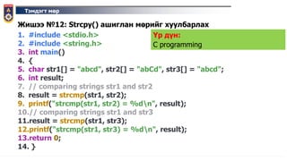 Тэмдэгт мөр
Жишээ №12: Strcpy() ашиглан мөрийг хуулбарлах
1. #include <stdio.h>
2. #include <string.h>
3. int main()
4. {
5. char str1[] = "abcd", str2[] = "abCd", str3[] = "abcd";
6. int result;
7. // comparing strings str1 and str2
8. result = strcmp(str1, str2);
9. printf("strcmp(str1, str2) = %dn", result);
10.// comparing strings str1 and str3
11.result = strcmp(str1, str3);
12.printf("strcmp(str1, str3) = %dn", result);
13.return 0;
14. }
Үр дүн:
C programming
 