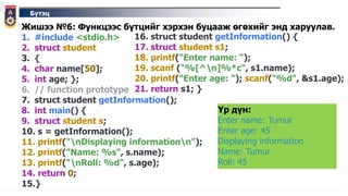 Бүтэц
Жишээ №6: Функцээс бүтцийг хэрхэн буцааж өгөхийг энд харуулав.
1. #include <stdio.h>
2. struct student
3. {
4. char name[50];
5. int age; };
6. // function prototype
7. struct student getInformation();
8. int main() {
9. struct student s;
10. s = getInformation();
11. printf("nDisplaying informationn");
12. printf("Name: %s", s.name);
13. printf("nRoll: %d", s.age);
14. return 0;
15.}
Үр дүн:
Enter name: Tumur
Enter age: 45
Displaying information
Name: Tumur
Roll: 45
16. struct student getInformation() {
17. struct student s1;
18. printf("Enter name: ");
19. scanf ("%[^n]%*c", s1.name);
20. printf("Enter age: "); scanf("%d", &s1.age);
21. return s1; }
 