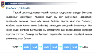 Холбоост жагсаалт
Холбоост /Linked/:
Тархай салангид элементүүдийг нэгтгэж нэгдмэл нэг өгөгдөл болгоход
холбоосыг хэрэглэдэг. Холбоос гэдэг нь нэг элементийн дараагийн
дараагийн элемент санах ойн хаана байгааг заасан хаяг юм. Элемент,
холбоос гэсэн хосууд гинж байдлаар залгагдаж өгөгдлийг бүрдүүлдэг. Нэг
хосод хэдэн холбоос байгаагаас нь хамааруулж дан болон давхар холбоост
дүрслэл үүсдэг. Давхар холбоосоор дараачийн элемент төдийгүй өмнөх
элементэд хүрч болдог.
 