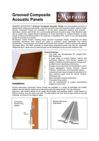 Grooved Composite
Acoustic Panels
MURANO ACOUSTICS™ Grooved Composite Acoustic Panels are pre-insulated, grooved or
slotted timber ceiling and wall panels, manufactured with frame and backing in place, ready to install.
Murano Composite Panels are available in all the same decorative patterns and surfaces (laminates, veneers, paint finish, etc.), as the existing Murano Acoustics range. (Visit Murano’s website or contact your nearest Murano Distributor for more information on surface finishes). A major
benefit of these pre-finished panels is the reduction in installation time, which in turn will significantly
reduce fit-out costs on a project.
All Murano Timber Panels, including these Grooved Composite Panels, incorporate the latest
perforation techniques from around the world to maximize sound absorption and reduce
reverberation. The panel face is laminated and finished, then precision routed to produce the desired
decorative effect. The MDF substrate on these highly engineered panels may also be perforated
independently to allow sound to pass through and be dissipated by the acoustic insulation infill.

Installation

Product Features:
•
Fire rated, low formaldehyde (E1 Grade),18mm
MDF Baseboard.
•
A huge range of surface finishes, colours and
perforation patterns, (visit Murano website for
details), including innovative grooved facings with
excellent sound absorbing performance.
•
Excellent sound absorption & reverberation control
•
Typical applications include Schools, Lecture
Theatres, Auditoriums, and most public spaces.
•
Exceptional high impact strength & durability for for
hard wearing areas such as Sports Centres,
Workshops, etc.
•
Black Soundtex acoustic felt backing.
•
Concealed fixing system.
•
Can be manufactured to custom requirements
(subject to order size)

Murano Decorative Composite Timber Panels are available in a range of perforated and slotted
patterns that are ideal for stylish sound absorbing wall and ceiling linings. The use of Murano
aluminium split battens allows for an easily demountable wall cladding system. Install spaced at
600mm centres, over the area to be clad. The split battens are then fixed in place direct to the wall
substrate as shown in the diagram below.

Murano Aluminium
Split Batten

Composite
Panel Fixing
System

Wall
Structure

 