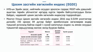 • НҮБ-ын Эдийн засаг, нийгмийн асуудал эрхэлсэн газраас МХХТ-ийн дэвшлийг
ашиглан төрийн үйлчилгээг иргэдэд хүргэх төрийн байгууллагуудын бэлэн
байдал, чадавхийг цахим засгийн хөгжлийн индексээр тодорхойлдог.
• Монгол Улсын Цахим засгийн хөгжлийн индекс 2016 онд 0.5194 үнэлгээгээр
дэлхийн 193 орноос 84 дүгээр байрт эрэмбэлэгдэж хөгжлөөрөө өндөр
түвшний ангилалд байгаа хэдий ч хүний капиталын индекс нь өмнөх онуудын
түвшинтэй харьцуулахад жилээс жилд буурсан байна.
Цахим засгийн хөгжлийн индекс (EGDI)
 