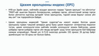 • НҮБ-ын Эдийн засаг, нийгмийн асуудал эрхэлсэн газраас “Цахим оролцоо” гэх ойлголтыг
“МХХТ-ийг ашиглан бодлого боловсруулах, шийдвэр гаргах, үйлчилгээний загвар гаргах
болон үйлчилгээ хүргэхэд иргэдийг татан оролцуулах, тэдний санаа бодлыг сонсох үйл
явц юм” гэж тодорхойлсон байдаг.
• Цахим оролцооны индексийг “Цахим судалгаа”-ны нэмэлт индекс болгож цахим
оролцооны гурван түвшний загварын дагуу буюу цахим мэдээлэл- интернэтээр мэдээлэл
түгээх, цахим хэлэлцүүлэг-олон нийтийн онлайн хэлэлцүүлэг зохион байгуулах, цахим
шийдвэр гаргах-шийдвэр гаргах үйл явцад иргэдийг шууд татан оролцуулж буй байдлаар
хэмжиж илэрхийлдэг. Манай улс 0.7119 оноогоор дэлхийн 193 орноос 39 дүгээр байрт
эрэмблэгдэж топ 50 орны нэг болсон байна.
Цахим оролцооны индекс (EPI)
 