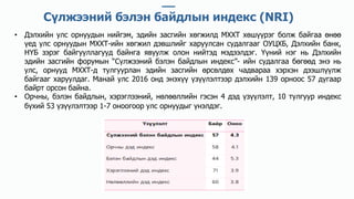 • Дэлхийн улс орнуудын нийгэм, эдийн засгийн хөгжилд МХХТ хөшүүрэг болж байгаа өнөө
үед улс орнуудын МХХТ-ийн хөгжил дэвшлийг харуулсан судалгааг ОУЦХБ, Дэлхийн банк,
НҮБ зэрэг байгууллагууд байнга явуулж олон нийтэд мэдээлдэг. Үүний нэг нь Дэлхийн
эдийн засгийн форумын “Сүлжээний бэлэн байдлын индекс”- ийн судалгаа бөгөөд энэ нь
улс, орнууд МХХТ-д тулгуурлан эдийн засгийн өрсөлдөх чадвараа хэрхэн дээшлүүлж
байгааг харуулдаг. Манай улс 2016 онд энэхүү үзүүлэлтээр дэлхийн 139 орноос 57 дугаар
байрт орсон байна.
• Орчны, бэлэн байдлын, хэрэглээний, нөлөөллийн гэсэн 4 дэд үзүүлэлт, 10 тулгуур индекс
бүхий 53 үзүүлэлтээр 1-7 оноогоор улс орнуудыг үнэлдэг.
Сүлжээний бэлэн байдлын индекс (NRI)
 